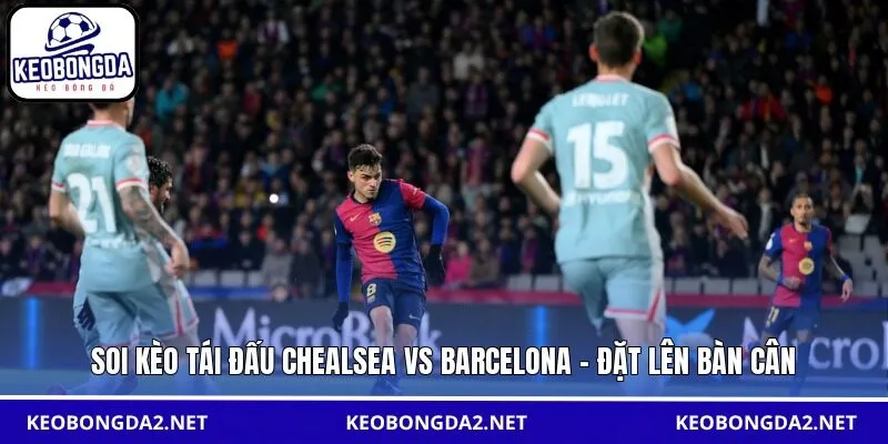 Soi kèo tái đấu Chealsea vs Barcelona - Đặt lên bàn cân